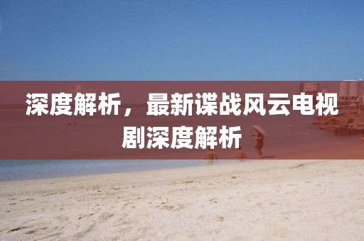 深度解析，最新谍战风云电视剧深度解析