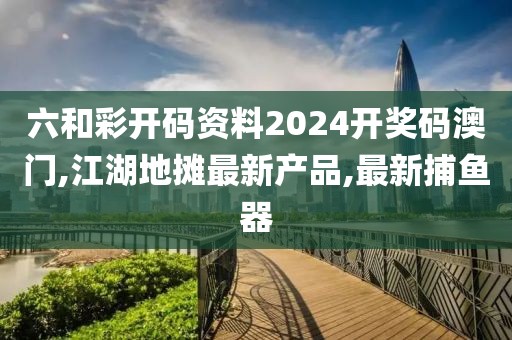 六和彩开码资料2024开奖码澳门,江湖地摊最新产品,最新捕鱼器