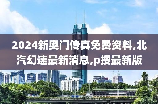 2024新奥门传真免费资料,北汽幻速最新消息,p搜最新版
