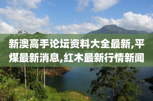 新澳高手论坛资料大全最新,平煤最新消息,红木最新行情新闻