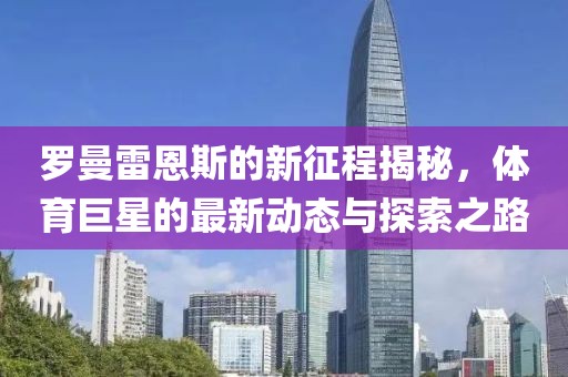 罗曼雷恩斯的新征程揭秘，体育巨星的最新动态与探索之路