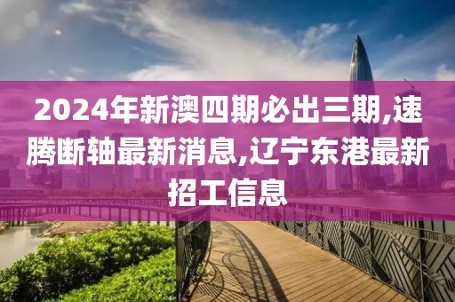2024年新澳四期必出三期,速腾断轴最新消息,辽宁东港最新招工信息