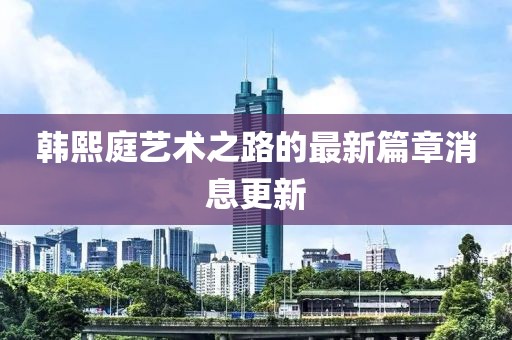 韩熙庭艺术之路的最新篇章消息更新