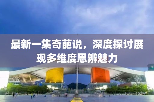 最新一集奇葩说，深度探讨展现多维度思辨魅力