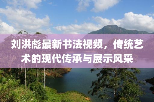 刘洪彪最新书法视频，传统艺术的现代传承与展示风采