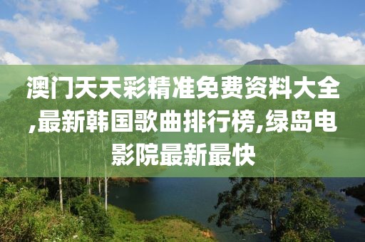 澳门天天彩精准免费资料大全,最新韩国歌曲排行榜,绿岛电影院最新最快