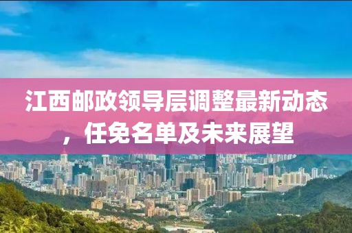 江西邮政领导层调整最新动态，任免名单及未来展望