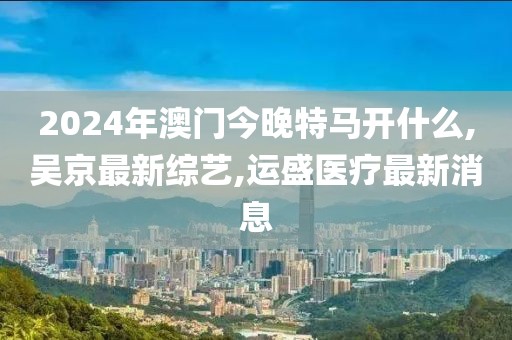 2024年澳门今晚特马开什么,吴京最新综艺,运盛医疗最新消息