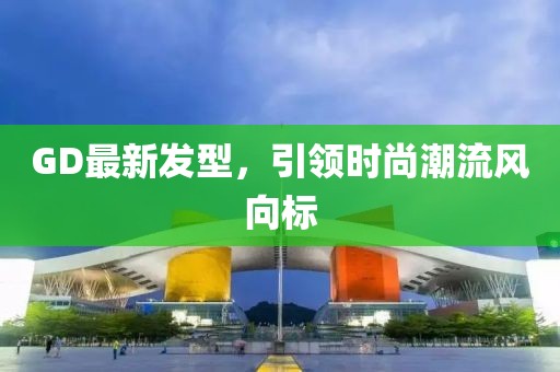 GD最新发型，引领时尚潮流风向标