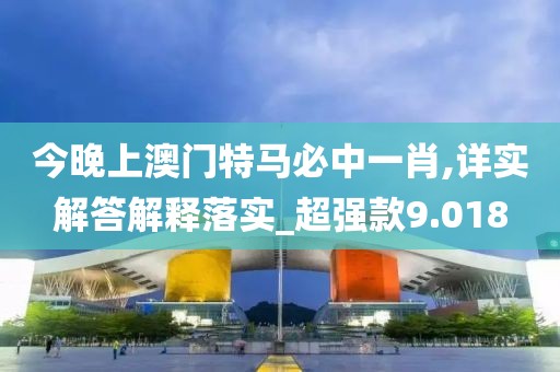 今晚上澳门特马必中一肖,详实解答解释落实_超强款9.018