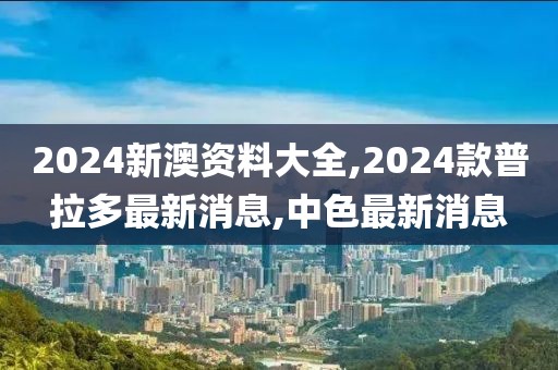 2024新澳资料大全,2024款普拉多最新消息,中色最新消息