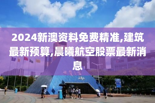 2024新澳资料免费精准,建筑最新预算,晨曦航空股票最新消息