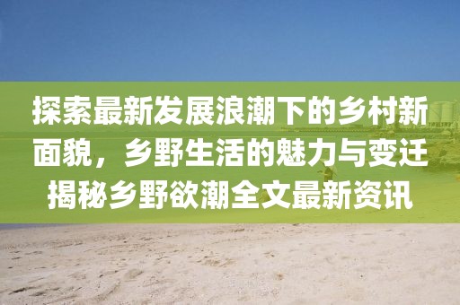 探索最新发展浪潮下的乡村新面貌，乡野生活的魅力与变迁揭秘乡野欲潮全文最新资讯