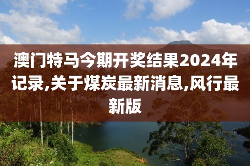 澳门特马今期开奖结果2024年记录,关于煤炭最新消息,风行最新版