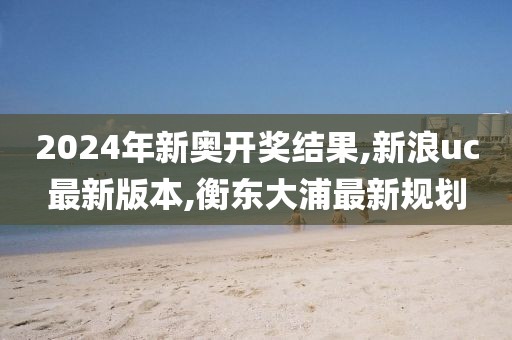 2024年新奥开奖结果,新浪uc最新版本,衡东大浦最新规划