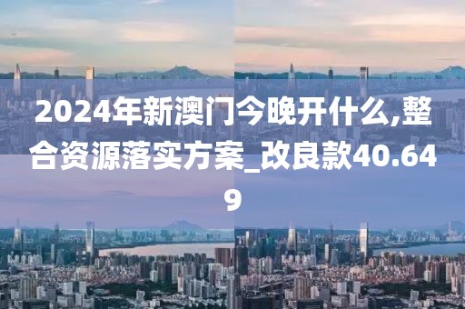 2024年新澳门今晚开什么,整合资源落实方案_改良款40.649