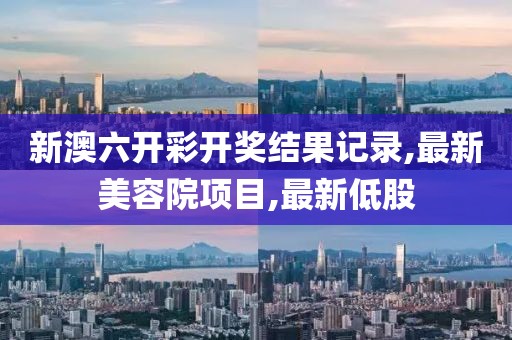 新澳六开彩开奖结果记录,最新美容院项目,最新低股