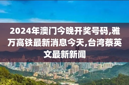 2024年澳门今晚开奖号码,雅万高铁最新消息今天,台湾蔡英文最新新闻