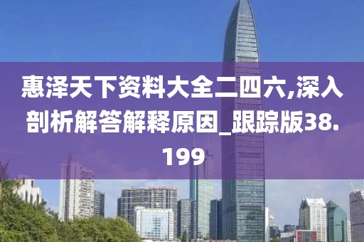 惠泽天下资料大全二四六,深入剖析解答解释原因_跟踪版38.199