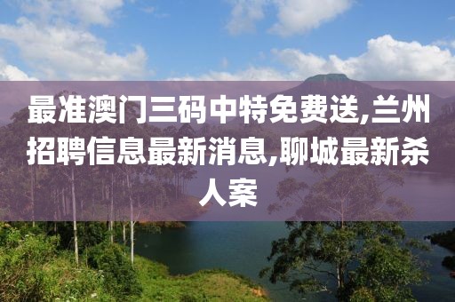 最准澳门三码中特免费送,兰州招聘信息最新消息,聊城最新杀人案