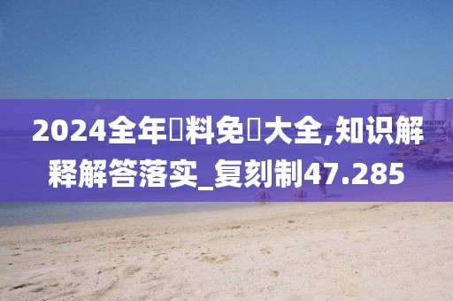 2024全年資料免費大全,知识解释解答落实_复刻制47.285