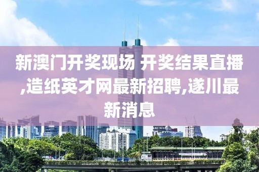 新澳门开奖现场 开奖结果直播,造纸英才网最新招聘,遂川最新消息