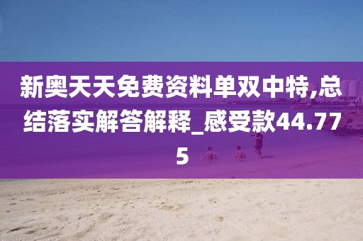 新奥天天免费资料单双中特,总结落实解答解释_感受款44.775