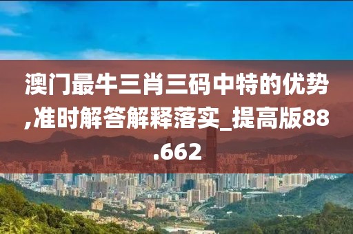 澳门最牛三肖三码中特的优势,准时解答解释落实_提高版88.662