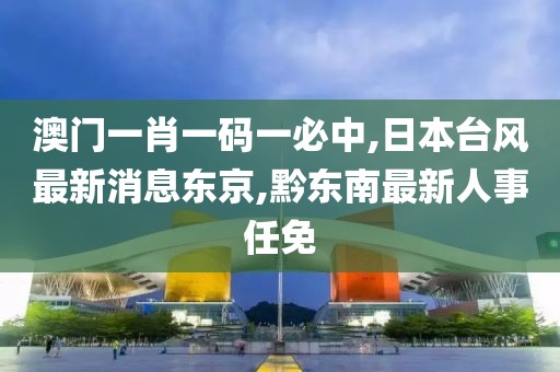 澳门一肖一码一必中,日本台风最新消息东京,黔东南最新人事任免