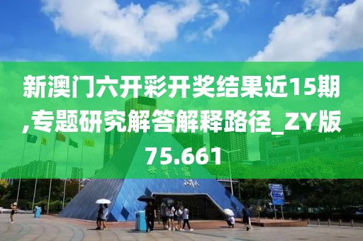 新澳门六开彩开奖结果近15期,专题研究解答解释路径_ZY版75.661