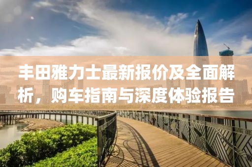 丰田雅力士最新报价及全面解析，购车指南与深度体验报告