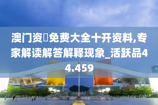 澳门资枓免费大全十开资料,专家解读解答解释现象_活跃品44.459