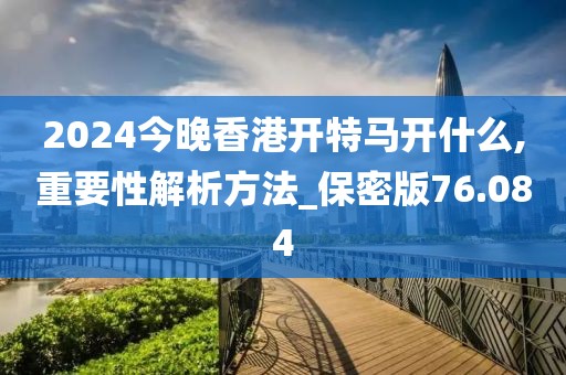 2024今晚香港开特马开什么,重要性解析方法_保密版76.084