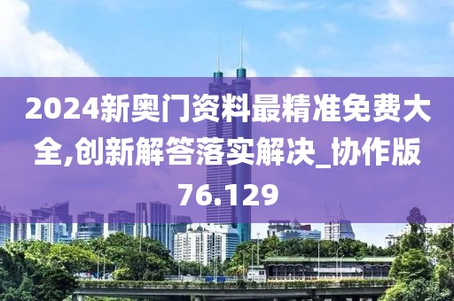 2024新奥门资料最精准免费大全,创新解答落实解决_协作版76.129