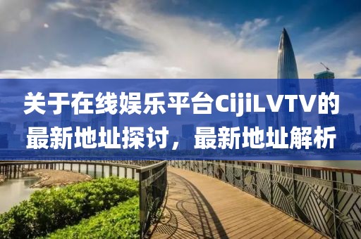 关于在线娱乐平台CijiLVTV的最新地址探讨，最新地址解析