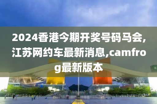 2024香港今期开奖号码马会,江苏网约车最新消息,camfrog最新版本