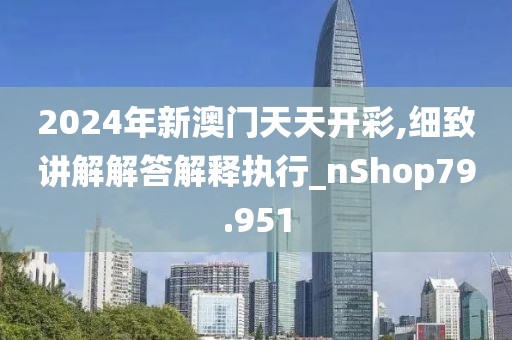 2024年新澳门天天开彩,细致讲解解答解释执行_nShop79.951