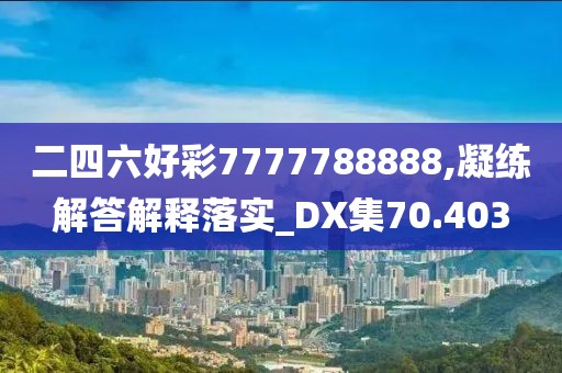二四六好彩7777788888,凝练解答解释落实_DX集70.403