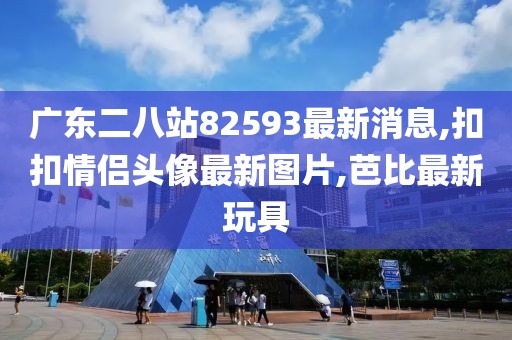 广东二八站82593最新消息,扣扣情侣头像最新图片,芭比最新玩具