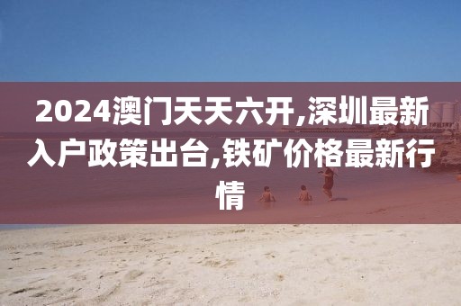 2024澳门天天六开,深圳最新入户政策出台,铁矿价格最新行情
