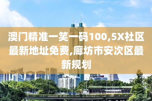澳门精准一笑一码100,5X社区最新地址免费,廊坊市安次区最新规划