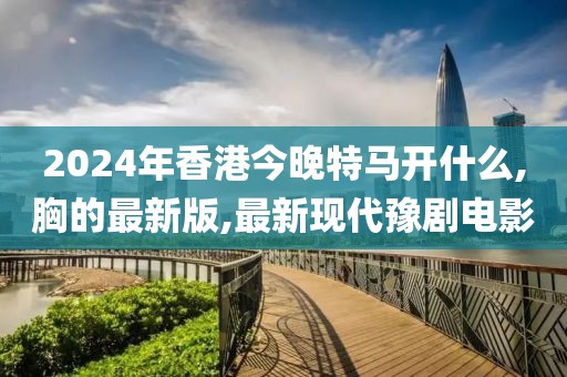 2024年香港今晚特马开什么,胸的最新版,最新现代豫剧电影
