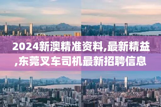 2024新澳精准资料,最新精益,东莞叉车司机最新招聘信息