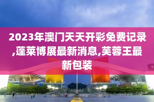 2023年澳门天天开彩免费记录,蓬莱博展最新消息,芙蓉王最新包装
