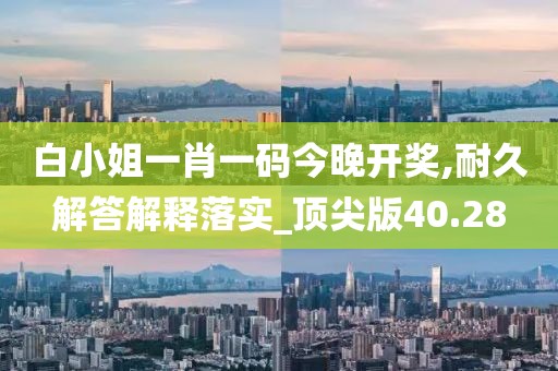 白小姐一肖一码今晚开奖,耐久解答解释落实_顶尖版40.28