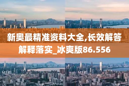 新奥最精准资料大全,长效解答解释落实_冰爽版86.556