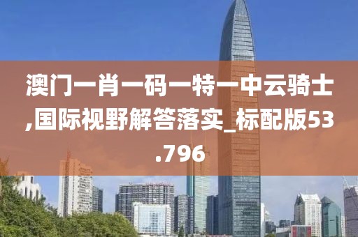 澳门一肖一码一特一中云骑士,国际视野解答落实_标配版53.796