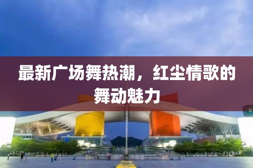最新广场舞热潮，红尘情歌的舞动魅力