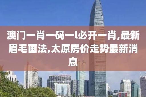 澳门一肖一码一l必开一肖,最新眉毛画法,太原房价走势最新消息