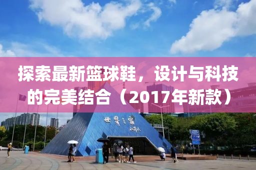 探索最新篮球鞋，设计与科技的完美结合（2017年新款）